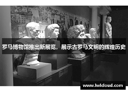 罗马博物馆推出新展览，展示古罗马文明的辉煌历史